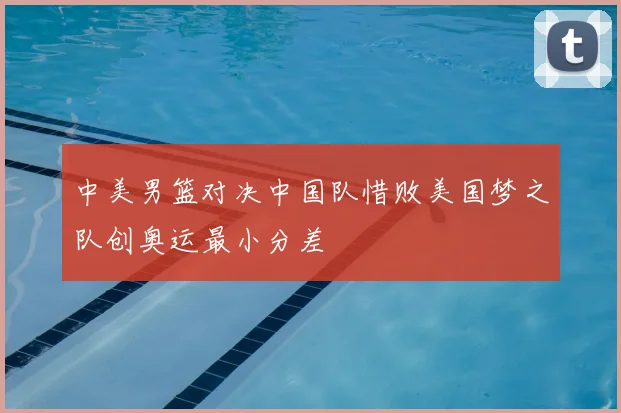中美男篮对决中国队惜败美国梦之队创奥运最小分差