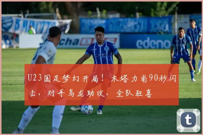 U23国足梦幻开局!木塔力甫90秒闪击,对手乌龙助攻,全队狂喜