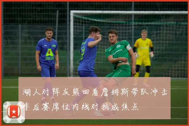 湖人对阵灰熊回看詹姆斯带队冲击季后赛席位内线对抗成焦点