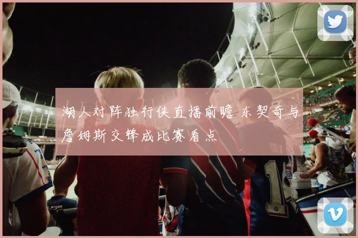 湖人对阵独行侠直播前瞻 东契奇与詹姆斯交锋成比赛看点