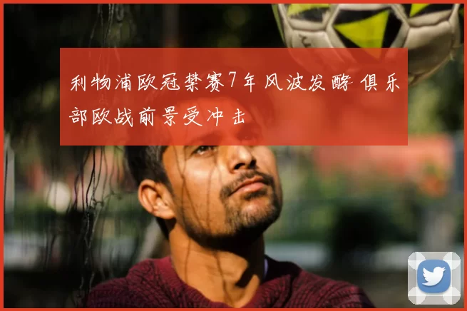 利物浦欧冠禁赛7年风波发酵 俱乐部欧战前景受冲击