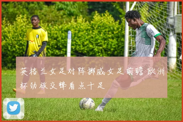 英格兰女足对阵挪威女足前瞻 欧洲杯劲旅交锋看点十足