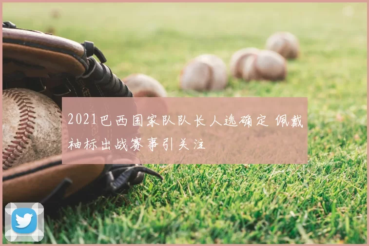 2021巴西国家队队长人选确定 佩戴袖标出战赛事引关注