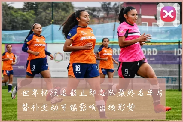 世界杯报名截止即各队最终名单与替补变动可能影响出线形势