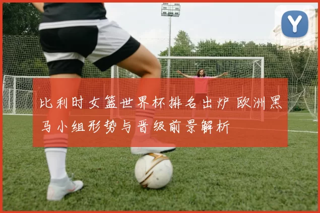 比利时女篮世界杯排名出炉 欧洲黑马小组形势与晋级前景解析