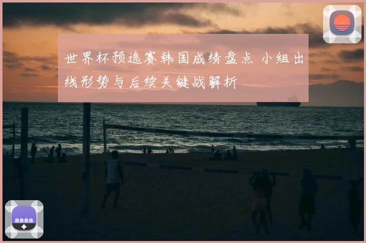 世界杯预选赛韩国成绩盘点 小组出线形势与后续关键战解析