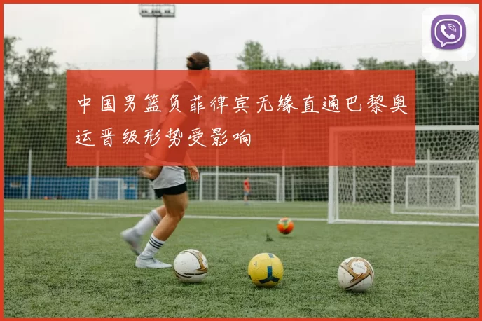 中国男篮负菲律宾无缘直通巴黎奥运晋级形势受影响