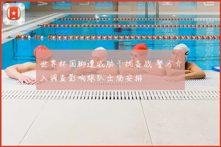 世界杯国脚遭威胁干扰备战 警方介入调查影响球队出场安排
