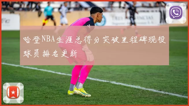 哈登NBA生涯总得分突破里程碑现役球员排名更新
