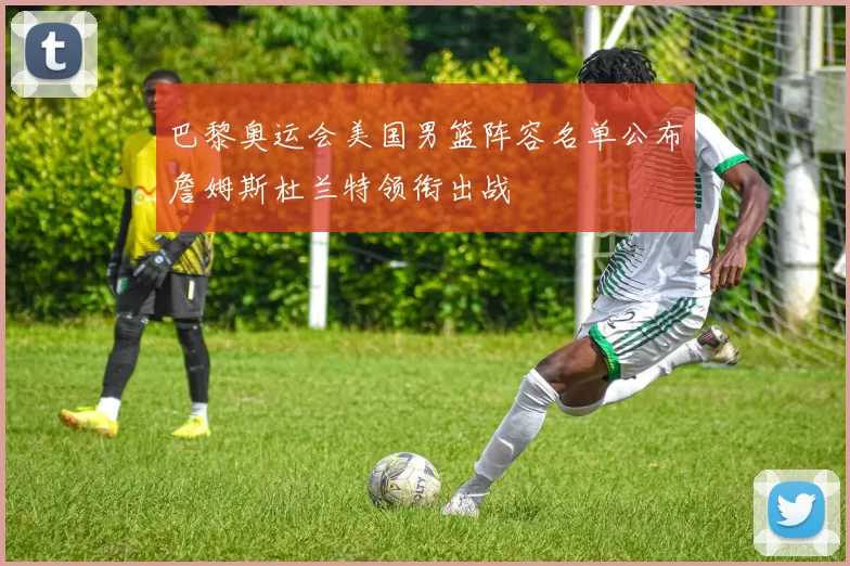 巴黎奥运会美国男篮阵容名单公布詹姆斯杜兰特领衔出战