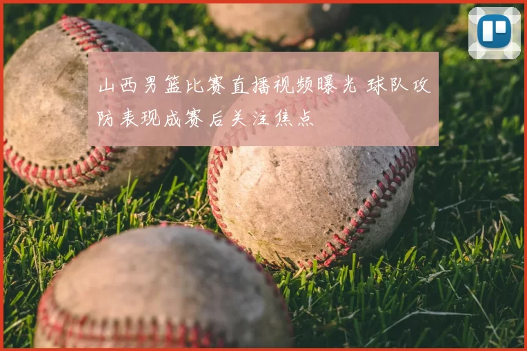 山西男篮比赛直播视频曝光 球队攻防表现成赛后关注焦点