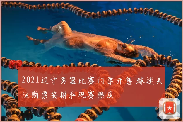 2021辽宁男篮比赛门票开售 球迷关注购票安排和观赛热度