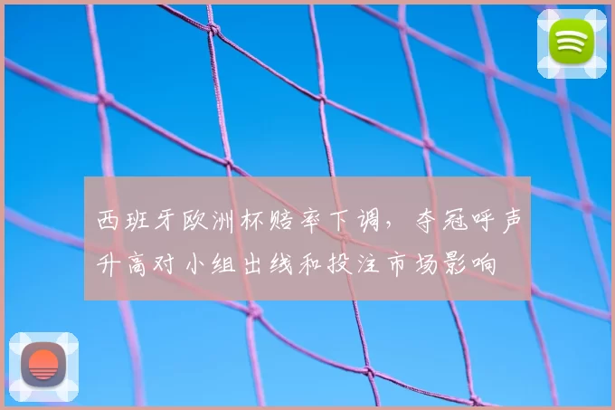 西班牙欧洲杯赔率下调,夺冠呼声升高对小组出线和投注市场影响