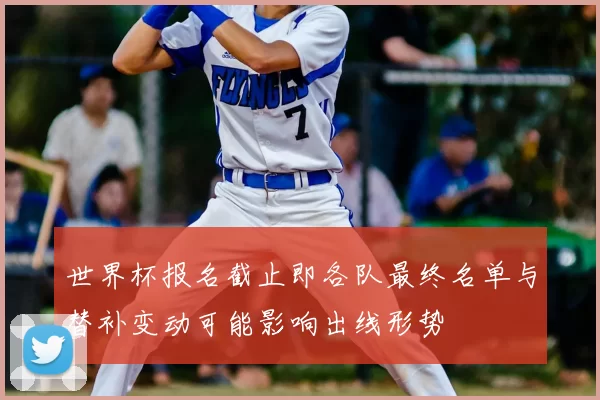 世界杯报名截止即各队最终名单与替补变动可能影响出线形势