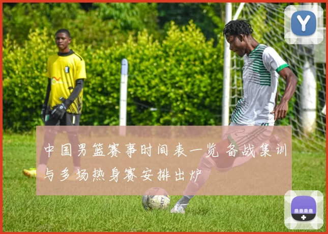 中国男篮赛事时间表一览 备战集训与多场热身赛安排出炉