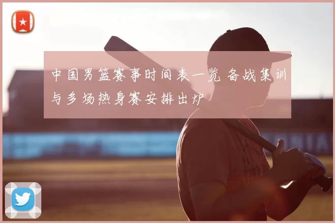 中国男篮赛事时间表一览 备战集训与多场热身赛安排出炉