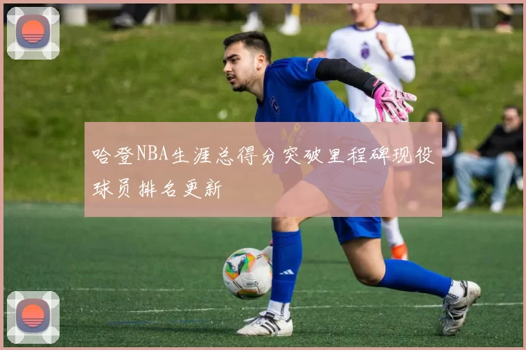 哈登NBA生涯总得分突破里程碑现役球员排名更新