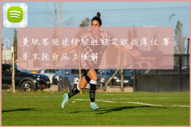 曼联客场逆转取胜锁定欧战席位 赛季末抢分压力缓解