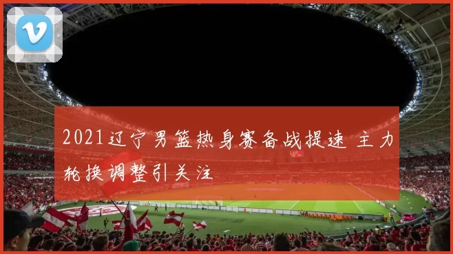 2021辽宁男篮热身赛备战提速 主力轮换调整引关注