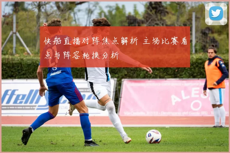 快船直播对阵焦点解析 主场比赛看点与阵容轮换分析