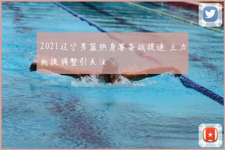 2021辽宁男篮热身赛备战提速 主力轮换调整引关注