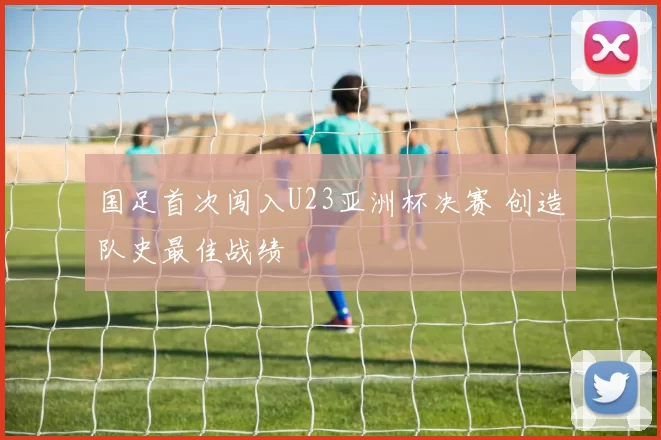 国足首次闯入U23亚洲杯决赛 创造队史最佳战绩