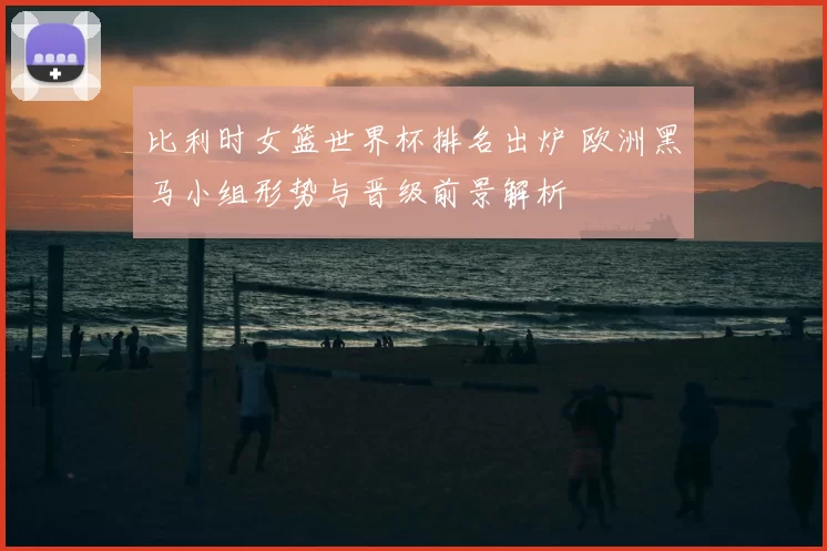 比利时女篮世界杯排名出炉 欧洲黑马小组形势与晋级前景解析