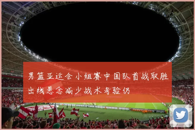 男篮亚运会小组赛中国队首战取胜出线悬念减少战术考验仍