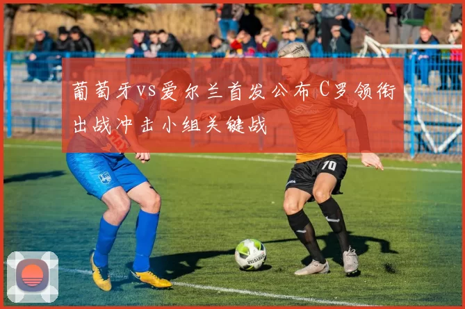 葡萄牙vs爱尔兰首发公布 C罗领衔出战冲击小组关键战