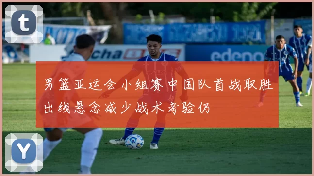 男篮亚运会小组赛中国队首战取胜出线悬念减少战术考验仍