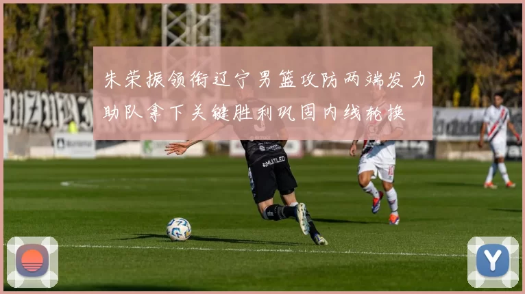 朱荣振领衔辽宁男篮攻防两端发力助队拿下关键胜利巩固内线轮换