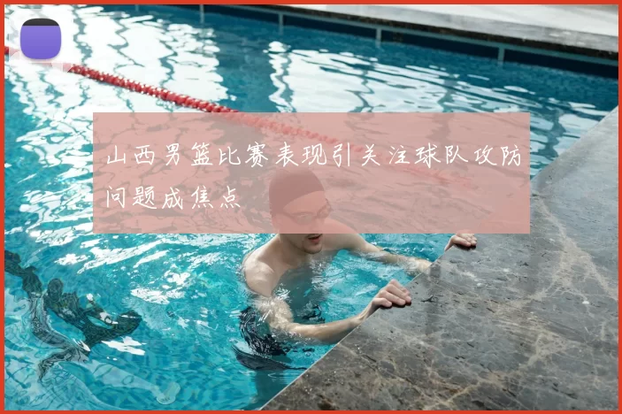 山西男篮比赛表现引关注球队攻防问题成焦点