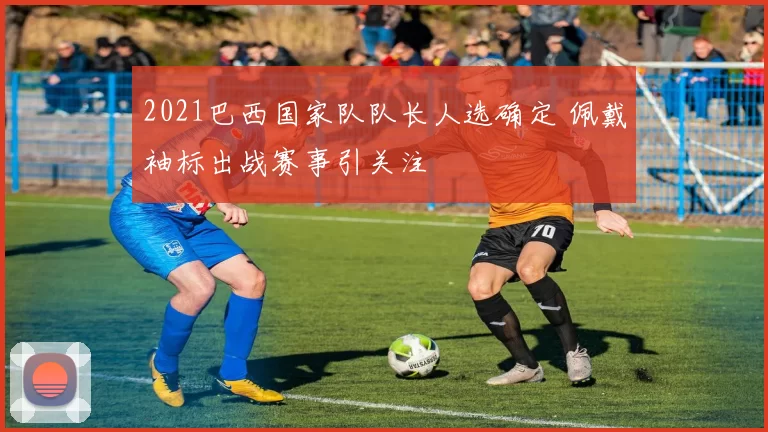 2021巴西国家队队长人选确定 佩戴袖标出战赛事引关注