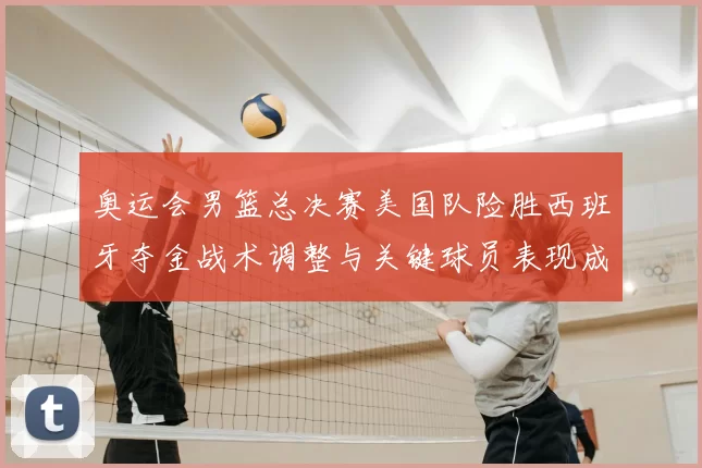 奥运会男篮总决赛美国队险胜西班牙夺金战术调整与关键球员表现成看点