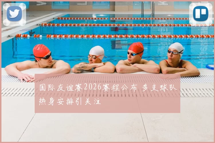 国际友谊赛2026赛程公布 多支球队热身安排引关注